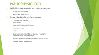 PATHOPHYSIOLOGY
 Divided into two separate but related categories:
 primary brain injury
 secondary brain injury.
 Primary brain Injury — heterogenous.
 Common mechanisms
 direct impact
 rapid acceleration/deceleration
 penetrating injury
 blast waves.
 External mechanical force damage results in
 focal contusions and hematomas
 shearing of white matter tracts (diffuse axonal injury)
 cerebral edema and swelling.
 