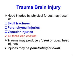 Trauma Brain Injury
Head injuries by physical forces may result
in:
Skull fractures
Parenchymal injuries
Vascular injuries
All three can coexist
Trauma may produce closed or open head
injuries
Injuries may be penetrating or blunt
1
 