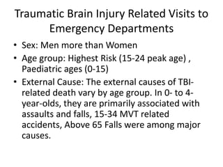 Traumatic Brain Injury Related Visits to
Emergency Departments
• Sex: Men more than Women
• Age group: Highest Risk (15-24 peak age) ,
Paediatric ages (0-15)
• External Cause: The external causes of TBI-
related death vary by age group. In 0- to 4-
year-olds, they are primarily associated with
assaults and falls, 15-34 MVT related
accidents, Above 65 Falls were among major
causes.
 