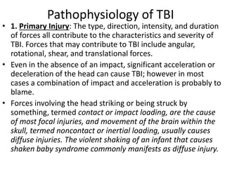 Pathophysiology of TBI
• 1. Primary Injury: The type, direction, intensity, and duration
of forces all contribute to the characteristics and severity of
TBI. Forces that may contribute to TBI include angular,
rotational, shear, and translational forces.
• Even in the absence of an impact, significant acceleration or
deceleration of the head can cause TBI; however in most
cases a combination of impact and acceleration is probably to
blame.
• Forces involving the head striking or being struck by
something, termed contact or impact loading, are the cause
of most focal injuries, and movement of the brain within the
skull, termed noncontact or inertial loading, usually causes
diffuse injuries. The violent shaking of an infant that causes
shaken baby syndrome commonly manifests as diffuse injury.
 