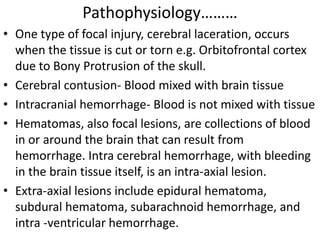 Pathophysiology………
• One type of focal injury, cerebral laceration, occurs
when the tissue is cut or torn e.g. Orbitofrontal cortex
due to Bony Protrusion of the skull.
• Cerebral contusion- Blood mixed with brain tissue
• Intracranial hemorrhage- Blood is not mixed with tissue
• Hematomas, also focal lesions, are collections of blood
in or around the brain that can result from
hemorrhage. Intra cerebral hemorrhage, with bleeding
in the brain tissue itself, is an intra-axial lesion.
• Extra-axial lesions include epidural hematoma,
subdural hematoma, subarachnoid hemorrhage, and
intra -ventricular hemorrhage.
 