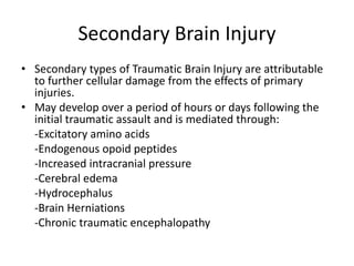Secondary Brain Injury
• Secondary types of Traumatic Brain Injury are attributable
to further cellular damage from the effects of primary
injuries.
• May develop over a period of hours or days following the
initial traumatic assault and is mediated through:
-Excitatory amino acids
-Endogenous opoid peptides
-Increased intracranial pressure
-Cerebral edema
-Hydrocephalus
-Brain Herniations
-Chronic traumatic encephalopathy
 