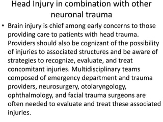 Head Injury in combination with other
neuronal trauma
• Brain injury is chief among early concerns to those
providing care to patients with head trauma.
Providers should also be cognizant of the possibility
of injuries to associated structures and be aware of
strategies to recognize, evaluate, and treat
concomitant injuries. Multidisciplinary teams
composed of emergency department and trauma
providers, neurosurgery, otolaryngology,
ophthalmology, and facial trauma surgeons are
often needed to evaluate and treat these associated
injuries.
 