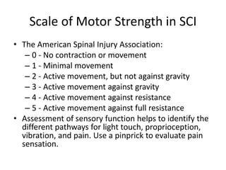 Scale of Motor Strength in SCI
• The American Spinal Injury Association:
– 0 - No contraction or movement
– 1 - Minimal movement
– 2 - Active movement, but not against gravity
– 3 - Active movement against gravity
– 4 - Active movement against resistance
– 5 - Active movement against full resistance
• Assessment of sensory function helps to identify the
different pathways for light touch, proprioception,
vibration, and pain. Use a pinprick to evaluate pain
sensation.
 