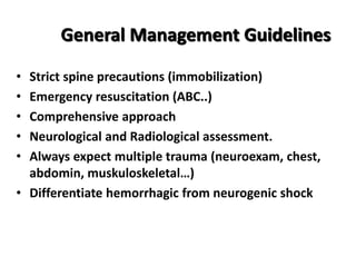 General Management Guidelines
• Strict spine precautions (immobilization)
• Emergency resuscitation (ABC..)
• Comprehensive approach
• Neurological and Radiological assessment.
• Always expect multiple trauma (neuroexam, chest,
abdomin, muskuloskeletal…)
• Differentiate hemorrhagic from neurogenic shock
 