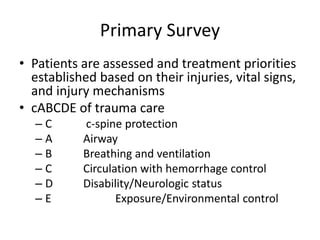 Primary Survey
• Patients are assessed and treatment priorities
established based on their injuries, vital signs,
and injury mechanisms
• cABCDE of trauma care
– C c-spine protection
– A Airway
– B Breathing and ventilation
– C Circulation with hemorrhage control
– D Disability/Neurologic status
– E Exposure/Environmental control
 