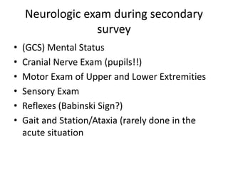 Neurologic exam during secondary
survey
• (GCS) Mental Status
• Cranial Nerve Exam (pupils!!)
• Motor Exam of Upper and Lower Extremities
• Sensory Exam
• Reflexes (Babinski Sign?)
• Gait and Station/Ataxia (rarely done in the
acute situation
 