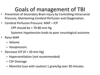 Goals of management of TBI
• Prevention of Secondary Brain Injury by Controlling Intracranial
Pressure, Maintaining Cerebral Perfusion and Oxygenation.
• Cerebral Perfusion Pressure: MAP – ICP
CPP should be > 70-80 mm Hg
Systemic Hypotension leads to poor neurological outcome
• Raise MAP
– Volume
– Vasopressors
• Decrease ICP (if > 20 mm Hg)
– Hyperventilation (not recommended)
– CSF Drainage
– Mannitol (use with caution) 1 gram/kg over 30 minutes
 