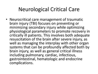 Neurological Critical Care
• Neurocritical care management of traumatic
brain injury (TBI) focuses on preventing or
minimizing secondary injury while optimizing
physiological parameters to promote recovery in
critically ill patients. This involves both adequate
resuscitation of the brain after severe injury, as
well as managing the interplay with other organ
systems that can be profoundly affected both by
brain injury, as well as general critical illness
including pulmonary, cardiac, infectious,
gastrointestinal, hematologic and endocrine
complications.
 