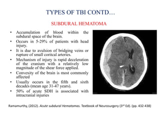 TYPES OF TBI CONTD…
SUBDURAL HEMATOMA
Ramamurthy, (2012). Acute subdural Hematomas. Textbook of Neurosurgery (3rd Ed). (pp. 432-438)
• Accumulation of blood within the
subdural space of the brain.
• Occurs in 5-29% of patients with head
injury.
• It is due to avulsion of bridging veins or
rupture of small coritcal arteries.
• Mechanism of injury is rapid deceleration
of the cranium with a relatively low
magnitude of the shear force applied.
• Convexity of the brain is most commonly
affected
• Usually occurs in the fifth and sixth
decades (mean age 31-47 years).
• 50% of acute SDH is associated with
intracranial injuries
 