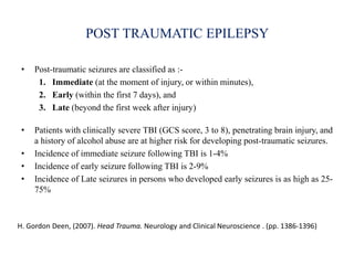 POST TRAUMATIC EPILEPSY
• Post-traumatic seizures are classified as :-
1. Immediate (at the moment of injury, or within minutes),
2. Early (within the first 7 days), and
3. Late (beyond the first week after injury)
• Patients with clinically severe TBI (GCS score, 3 to 8), penetrating brain injury, and
a history of alcohol abuse are at higher risk for developing post-traumatic seizures.
• Incidence of immediate seizure following TBI is 1-4%
• Incidence of early seizure following TBI is 2-9%
• Incidence of Late seizures in persons who developed early seizures is as high as 25-
75%
H. Gordon Deen, (2007). Head Trauma. Neurology and Clinical Neuroscience . (pp. 1386-1396)
 