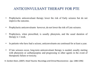 ANTICONVULSANT THERAPY FOR PTE
• Prophylactic anticonvulsant therapy lower the risk of Early seizures but do not
improve the outcome.
• Prophylactic anticonvulsants however, do not lower the risk of Late seizures.
• Prophylaxis, when prescribed, is usually phenytoin, and the usual duration of
therapy is 1 week.
• In patients who have had a seizure, anticonvulsants are continued for at least a year.
• If late seizures occur, long-term anticonvulsant therapy is needed, usually starting
with phenytoin or carbamazepine and progressing to other agents in the event of
therapeutic failure or toxicity.
H. Gordon Deen, (2007). Head Trauma. Neurology and Clinical Neuroscience . (pp. 1386-1396)
 