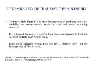 EPIDEMIOLOGY OF TRAUMATIC BRAIN INJURY
• Traumatic Brain Injury (TBIs) are a leading cause of morbidity, mortality,
disability and socioeconomic losses in India and other developing
countries.
• It is estimated that nearly 1.5 to 2 million people are injured and 1 million
succumb to death every year in India.
• Road traffic accidents (60%), Falls (20-25%), Violence (10%) are the
leading cause of TBIs in India.
Gururaj G. Epidemiology of traumatic brain injuries: Indian scenario. Neurol Res. 2002 Jan;(1):24-
8.doi:10.1179/016164102101199503. PMID 11783750
 