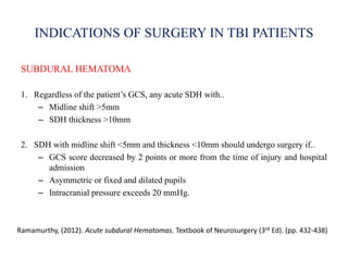 INDICATIONS OF SURGERY IN TBI PATIENTS
SUBDURAL HEMATOMA
1. Regardless of the patient’s GCS, any acute SDH with..
– Midline shift >5mm
– SDH thickness >10mm
2. SDH with midline shift <5mm and thickness <10mm should undergo surgery if..
– GCS score decreased by 2 points or more from the time of injury and hospital
admission
– Asymmetric or fixed and dilated pupils
– Intracranial pressure exceeds 20 mmHg.
Ramamurthy, (2012). Acute subdural Hematomas. Textbook of Neurosurgery (3rd Ed). (pp. 432-438)
 