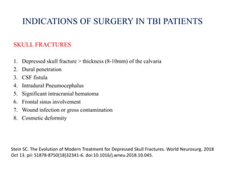 INDICATIONS OF SURGERY IN TBI PATIENTS
SKULL FRACTURES
1. Depressed skull fracture > thickness (8-10mm) of the calvaria
2. Dural penetration
3. CSF fistula
4. Intradural Pneumocephalus
5. Significant intracranial hematoma
6. Frontal sinus involvement
7. Wound infection or gross contamination
8. Cosmetic deformity
Stein SC. The Evolution of Modern Treatment for Depressed Skull Fractures. World Neurosurg. 2018
Oct 13. pii: S1878-8750(18)32341-6. doi:10.1016/j.wneu.2018.10.045.
 