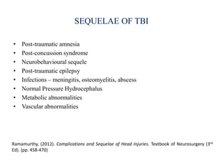 SEQUELAE OF TBI
• Post-traumatic amnesia
• Post-concussion syndrome
• Neurobehavioural sequele
• Post-traumatic epilepsy
• Infections – meningitis, osteomyelitis, abscess
• Normal Pressure Hydrocephalus
• Metabolic abnormalities
• Vascular abnormalities
Ramamurthy, (2012). Complications and Sequelae of Head Injuries. Textbook of Neurosurgery (3rd
Ed). (pp. 458-470)
 