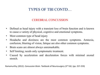 TYPES OF TBI CONTD…
CEREBRAL CONCUSSION
• Defined as head injury with a transient loss of brain function and is known
to cause a variety of physical, cognitive and emotional symptoms.
• Most common type of head injury
• Headache and dizziness are the most common symptoms. Amnesia,
confusion, blurring of vision, fatique are also other common symptoms.
• Brain scans are almost always unremarkable.
• Self limiting; needs only symptomatic treatment.
• Caused by acceleration and deceleration forces with minimal axonal
stretch.
Ramamurthy, (2012). Concussion Brain. Textbook of Neurosurgery (3rd Ed). (pp. 257-259)
 