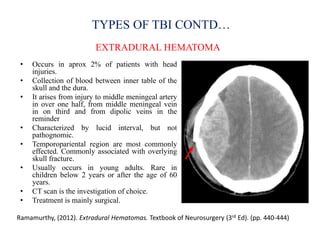 TYPES OF TBI CONTD…
EXTRADURAL HEMATOMA
Ramamurthy, (2012). Extradural Hematomas. Textbook of Neurosurgery (3rd Ed). (pp. 440-444)
• Occurs in aprox 2% of patients with head
injuries.
• Collection of blood between inner table of the
skull and the dura.
• It arises from injury to middle meningeal artery
in over one half, from middle meningeal vein
in on third and from dipolic veins in the
reminder
• Characterized by lucid interval, but not
pathognomic.
• Temporopariental region are most commonly
effected. Commonly associated with overlying
skull fracture.
• Usually occurs in young adults. Rare in
children below 2 years or after the age of 60
years.
• CT scan is the investigation of choice.
• Treatment is mainly surgical.
 