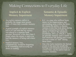 Implicit & Explicit
Memory Impairment
 An explicit memory deficit is
probably the image most people
think of when they consider memory
loss.
 A good example of explicit memory
loss is if I am told that my money
was placed in a separate bank
account. However, a few days later I
forget where the money is and even
lose the memory of being told where
it is.
 Implicit memory loss,
comparatively, would be forgetting
to do something such as tying my
shoes or reading.
 K.C. is a man who suffered brain
injury to his hippocampus and
surrounding areas within the brain.
He retains the ability to discuss
various events that took place during
his life (semantic) but lacks the
ability to “relive” the situations.
(Goldstein, 2011, p. 158).K.C. lacks
an episodic memory and is unable to
feel emotions felt during past events
or even a sense of “self” during
those times.
 One who lacks memories for factual
events in the past but recalls the
feelings and emotions involved at a
certain time, can be said to lack an
semantic memory.
(MB)
Semantic & Episodic
Memory Impairment
 