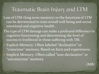 Loss of LTM (long term memory) or the functions of LTM
can be detrimental to ones overall well being and social,
emotional and cognitive health.
The type of LTM damage can make a profound difference in
cognitive functioning and determining the level of
success in livelihood in those suffering with TBI.
 Explicit Memory: Often labeled “declarative” or
“conscious” memory. Based on facts and experiences.
 Implicit Memory: Often called “non-declarative” or
“unconscious” memory.
(MB)
 