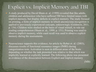  A study produced by David Shum et. al. (1999) revealed that like adults,
children and adolescence who have suffered TBI have limited issues with
implicit memory, but display deficits in explicit memory. The study focused
on priming, a form of implicit memory in which unconscious recognition is
applied to previously experienced concepts, unknowingly (Goldstein, 2011,
p. 156). Children were studied on the basis of visual stimuli, to rule out
reading comprehension (Shum et. al., 1999, p. 151). Priming was used to
observe implicit memory, while cued recall was used to observe explicit
memory during the assessments.
 Neuroscience supports this evidence; An article by Reber et. al. (2003),
discusses results of functional resonance images (fMRI) during
categorization tests. Activation is seen in different areas of the brain
depending on whether the task presented was relative to that which was
implicitly learned or explicitly learned. The following photo was presented
as evidence of the dissociation between Explicit and Implicit memory
(MB)
 
