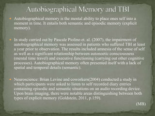  Autobiographical memory is the mental ability to place ones self into a
moment in time. It entails both semantic and episodic memory (explicit
memory).
 In study carried out by Pascale Piolino et. al. (2007), the impairment of
autobiographical memory was assessed in patients who suffered TBI at least
a year prior to observation. The results included amnesia of the sense of self
as well as a significant relationship between autonoetic consciousness
(mental time travel) and executive functioning (carrying out other cognitive
processes). Autobiographical memory often presented itself with a lack of
spatial and temporal details (semantic).
 Neuroscience: Brian Levine and coworkers(2004) conducted a study in
which participants were asked to listen to self recorded diary entries
containing episodic and semantic situations on an audio recording device.
Upon brain imaging, there were notable areas distinguishing between both
types of explicit memory (Goldstein, 2011, p.159).
(MB)
 
