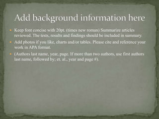  Keep font concise with 20pt. (times new roman) Summarize articles
reviewed. The tests, results and findings should be included in summary.
 Add photos if you like, charts and/or tables. Please cite and reference your
work in APA format.
 (Authors last name, year, page. If more than two authors, use first authors
last name, followed by; et. al., year and page #).
 