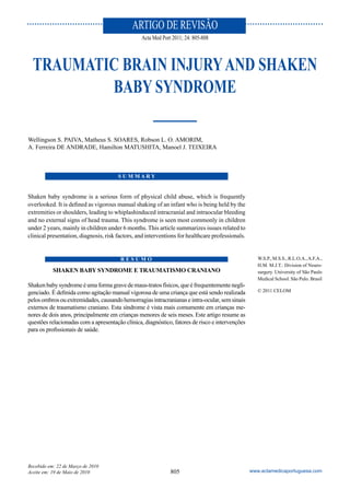 ARTIGO DE REVISÃO
                                                 Acta Med Port 2011; 24: 805-808



  TRAUMATIC BRAIN INJURY AND SHAKEN
          BABY SYNDROME

Wellingson S. PAIVA, Matheus S. SOARES, Robson L. O. AMORIM,
A. Ferreira DE ANDRADE, Hamilton MATUSHITA, Manoel J. TEIXEIRA



                                       SUMMARY


Shaken baby syndrome is a serious form of physical child abuse, which is frequently
overlooked. It is defined as vigorous manual shaking of an infant who is being held by the
extremities or shoulders, leading to whiplashinduced intracranial and intraocular bleeding
and no external signs of head trauma. This syndrome is seen most commonly in children
under 2 years, mainly in children under 6 months. This article summarizes issues related to
clinical presentation, diagnosis, risk factors, and interventions for healthcare professionals.


                                        RESUMO                                                       W.S.P., M.S.S., R.L.O.A., A.F.A.,
                                                                                                     H.M. M.J.T.: Division of Neuro-
           SHAKEN BABY SYNDROME E TRAUMATISMO CRANIANO                                               surgery. University of São Paulo
                                                                                                     Medical School. São Pulo. Brasil
Shaken baby syndrome é uma forma grave de maus-tratos físicos, que é frequentemente negli-
genciado. É definida como agitação manual vigorosa de uma criança que está sendo realizada           © 2011 CELOM
pelos ombros ou extremidades, causando hemorragias intracranianas e intra-ocular, sem sinais
externos de traumatismo craniano. Esta síndrome é vista mais comumente em crianças me-
nores de dois anos, principalmente em crianças menores de seis meses. Este artigo resume as
questões relacionadas com a apresentação clínica, diagnóstico, fatores de risco e intervenções
para os profissionais de saúde.




Recebido em: 22 de Março de 2010
Aceite em: 19 de Maio de 2010                                 805                                 www.actamedicaportuguesa.com
 