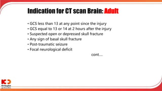 Indication for CT scan Brain: Adult
• GCS less than 13 at any point since the injury
• GCS equal to 13 or 14 at 2 hours after the injury
• Suspected open or depressed skull fracture
• Any sign of basal skull fracture
• Post-traumatic seizure
• Focal neurological deficit
cont….
 