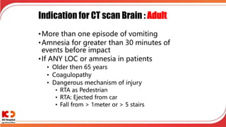 Indication for CT scan Brain : Adult
•More than one episode of vomiting
•Amnesia for greater than 30 minutes of
events before impact
•If ANY LOC or amnesia in patients
• Older then 65 years
• Coagulopathy
• Dangerous mechanism of injury
• RTA as Pedestrian
• RTA: Ejected from car
• Fall from > 1meter or > 5 stairs
 