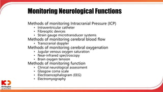 Monitoring Neurological Functions
Methods of monitoring Intracranial Pressure (ICP)
• Intraventricular catheter
• Fibreoptic devices
• Strain gauge microtransducer systems
Methods of monitoring cerebral blood flow
• Transcranial doppler
Methods of monitoring cerebral oxygenation
• Jugular venous oxygen saturation
• Near-infrared spectroscopy
• Brain oxygen tension
Methods of monitoring function
• Clinical neurological assessment
• Glasgow coma scale
• Electroencephalogram (EEG)
• Electromyography
 