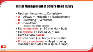 Initial Management of Severe Head Injury
• Undress the patient…..Completely
• A – Airway = Intubation / Tracheostomy
• B - Breathing + ventilator
• C - Circulation
• Replace lost blood volume
• Fix hypotension (< 90 mm Hg = bad)
• Fix hypoxia (< 60% SpO2 = bad)
• Hard Cervical Collar
• CT scan head (+/- body) when stable
• Primary assessment while pt is being
stabilized (includes plain spine X-Rays)
 