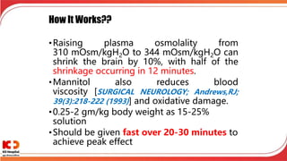 How It Works??
•Raising plasma osmolality from
310 mOsm/kgH2O to 344 mOsm/kgH2O can
shrink the brain by 10%, with half of the
shrinkage occurring in 12 minutes.
•Mannitol also reduces blood
viscosity [SURGICAL NEUROLOGY; Andrews,RJ;
39(3):218-222 (1993)] and oxidative damage.
•0.25-2 gm/kg body weight as 15-25%
solution
•Should be given fast over 20-30 minutes to
achieve peak effect
 