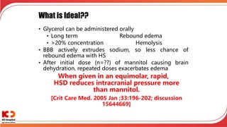 What is Ideal??
• Glycerol can be administered orally
• Long term Rebound edema
• >20% concentration Hemolysis
• BBB actively extrudes sodium, so less chance of
rebound edema with HS
• After initial dose (n=??) of mannitol causing brain
dehydration, repeated doses exacerbates edema
When given in an equimolar, rapid,
HSD reduces intracranial pressure more
than mannitol.
[Crit Care Med. 2005 Jan ;33:196-202; discussion
15644669]
 