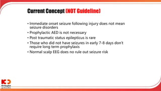 Current Concept (NOT Guideline)
• Immediate onset seizure following injury does not mean
seizure disorders
• Prophylactic AED is not necessary
• Post traumatic status epilepticus is rare
• Those who did not have seizures in early 7-8 days don’t
require long term prophylaxis
• Normal scalp EEG does no rule out seizure risk
 