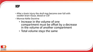 ICP
• After a brain injury the skull may become over full with
swollen brain tissue, blood or CSF
• Monroe Kellie Doctrine
• Increase in the volume of one
compartment must be offset by a decrease
in the volume of another compartment
• Total volume stays the same
 