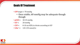 Goals Of Treatment
• CPP target > 70 mmHg
• Once stable, 60 mmHg may be adequate though
though
• pCO2 ≈ 30-35 mmHg
• ICP < 20 mmHg
• CVP ≈ 8-10 cm H2O, to titrate according to ICP
• S.Na+ ≈ 145-155 mmol/Lt
 