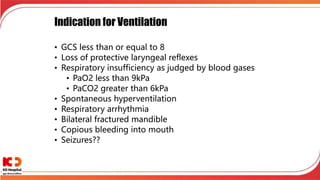 Indication for Ventilation
• GCS less than or equal to 8
• Loss of protective laryngeal reflexes
• Respiratory insufficiency as judged by blood gases
• PaO2 less than 9kPa
• PaCO2 greater than 6kPa
• Spontaneous hyperventilation
• Respiratory arrhythmia
• Bilateral fractured mandible
• Copious bleeding into mouth
• Seizures??
 
