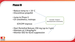 Phase IV
• Reduce temp to ≈ 33c C
• Discontinue propofol
• Jump to Phase V
• I/V anesthetics, inotrops
ICP/CPP improve
• Start Pentothal Boluses 250 mg (up to 3 gm)
• Maintain at 3-8mg/kg/hr
• Monitor EEG for burst suppression
Consider “empiric”
decompressive craniectomy
 