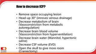 How to decrease ICP?
• Remove space occupying lesion
• Head-up 30° (imroves venous drainage)
• Decrease metabolism of brain
(Vasoconstriction from metabolic
autoregulation)
• Decrease brain blood volume
(Vasoconstriction from hyperventilation)
• Decrease brain water (Mannitol, hypertonic
saline)
• Decrease CSF volume (EVD)
• Open the skull to give more room
(Craniectomy)
 