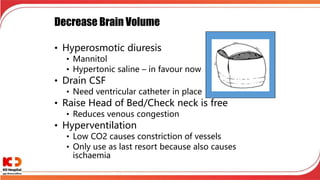 Decrease Brain Volume
• Hyperosmotic diuresis
• Mannitol
• Hypertonic saline – in favour now
• Drain CSF
• Need ventricular catheter in place
• Raise Head of Bed/Check neck is free
• Reduces venous congestion
• Hyperventilation
• Low CO2 causes constriction of vessels
• Only use as last resort because also causes
ischaemia
 