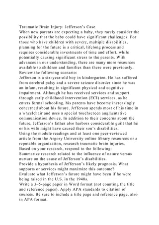 Traumatic Brain Injury: Jefferson’s Case
When new parents are expecting a baby, they rarely consider the
possibility that the baby could have significant challenges. For
those who have children with severe, multiple disabilities,
planning for the future is a critical, lifelong process and
requires considerable investments of time and effort, while
potentially causing significant stress to the parents. With
advances in our understanding, there are many more resources
available to children and families than there were previously.
Review the following scenario:
Jefferson is a six-year-old boy in kindergarten. He has suffered
from cerebral palsy and a severe seizure disorder since he was
an infant, resulting in significant physical and cognitive
impairment. Although he has received services and support
through early childhood intervention (ECI) services, as he
enters formal schooling, his parents have become increasingly
concerned about his future. Jefferson spends most of his time in
a wheelchair and uses a special touchscreen augmentative
communication device. In addition to their concerns about the
future, Jefferson’s father also harbors considerable guilt that he
or his wife might have caused their son’s disabilities.
Using the module readings and at least one peer-reviewed
article from the Argosy University online library resources or a
reputable organization, research traumatic brain injuries.
Based on your research, respond to the following:
Summarize research related to the influence of nature versus
nurture on the cause of Jefferson’s disabilities.
Provide a hypothesis of Jefferson’s likely prognosis. What
supports or services might maximize this outcome?
Evaluate what Jefferson’s future might have been if he were
being raised in the U.S. in the 1940s.
Write a 3–5-page paper in Word format (not counting the title
and reference pages). Apply APA standards to citation of
sources. Be sure to include a title page and reference page, also
in APA format.
 
