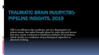 TRAUMATIC BRAIN INJURY(TBI)-
PIPELINE INSIGHTS, 2019
TBI is an affront to the cerebrum, not of a degenerative or
inborn nature, but rather brought about by outer physical power
that may create a reduced or modified condition of awareness,
which results in a weakness of psychological capacities or
physical working
 