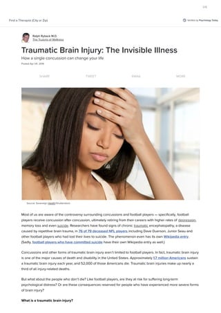 Veriﬁed by Psychology TodayFind a Therapist (City or Zip)
Ralph Ryback M.D.
The Truisms of Wellness
Source: Sovereign Health/Shutterstock
Traumatic Brain Injury: The Invisible Illness
How a single concussion can change your life
Posted Apr 04, 2016
SHARE TWEET EMAIL MORE
Most of us are aware of the controversy surrounding concussions and football players — speciﬁcally, football
players receive concussion after concussion, ultimately retiring from their careers with higher rates of depression,
memory loss and even suicide. Researchers have found signs of chronic traumatic encephalopathy, a disease
caused by repetitive brain trauma, in 76 of 79 deceased NFL players including Dave Duerson, Junior Seau and
other football players who had lost their lives to suicide. The phenomenon even has its own Wikipedia entry.
(Sadly, football players who have committed suicide have their own Wikipedia entry as well.)
Concussions and other forms of traumatic brain injury aren’t limited to football players. In fact, traumatic brain injury
is one of the major causes of death and disability in the United States. Approximately 1.7 million Americans sustain
a traumatic brain injury each year, and 52,000 of those Americans die. Traumatic brain injuries make up nearly a
third of all injury-related deaths.
But what about the people who don’t die? Like football players, are they at risk for suﬀering long-term
psychological distress? Or are these consequences reserved for people who have experienced more severe forms
of brain injury?
What is a traumatic brain injury?
US
 