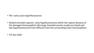 • FFA –early cases-hyperfluroscence
• Healed choroidal ruptures -early hypofluorescence within the rupture because of
the damaged choriocapillaris (the large choroidal vessels usually are intact) and
late hyperfluorescence from diffusion from the surrounding intact choriocapillaris
• T/T Anti VEGF
 