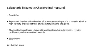 Sclopetaria (Traumatic Chorioretinal Rupture)
• Goldzieher
• Rupture of the choroid and retina after nonpenetrating ocular trauma in which a
high-velocity projectile strikes or passes tangential to the globe.
• Chorioretinitis proliferans, traumatic proliferating choroidoretinitis, retinitis
proliferans, and acute retinal necrosis
• coup injury
eg shotgun injury
 