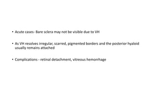 • Acute cases- Bare sclera may not be visible due to VH
• As VH resolves irregular, scarred, pigmented borders and the posterior hyaloid
usually remains attached
• Complications - retinal detachment, vitreous hemorrhage
 