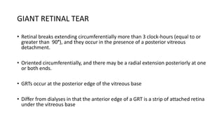 GIANT RETINAL TEAR
• Retinal breaks extending circumferentially more than 3 clock-hours (equal to or
greater than 90°), and they occur in the presence of a posterior vitreous
detachment.
• Oriented circumferentially, and there may be a radial extension posteriorly at one
or both ends.
• GRTs occur at the posterior edge of the vitreous base
• Differ from dialyses in that the anterior edge of a GRT is a strip of attached retina
under the vitreous base
 
