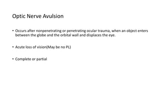 Optic Nerve Avulsion
• Occurs after nonpenetrating or penetrating ocular trauma, when an object enters
between the globe and the orbital wall and displaces the eye.
• Acute loss of vision(May be no PL)
• Complete or partial
 