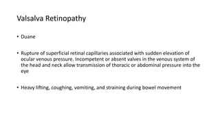 Valsalva Retinopathy
• Duane
• Rupture of superficial retinal capillaries associated with sudden elevation of
ocular venous pressure. Incompetent or absent valves in the venous system of
the head and neck allow transmission of thoracic or abdominal pressure into the
eye
• Heavy lifting, coughing, vomiting, and straining during bowel movement
 